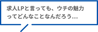 求人LPと言っても、ウチの魅力ってどんなことなんだろう…