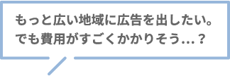 もっと広い地域に広告を出したい。でも費用がすごくかかりそう…？