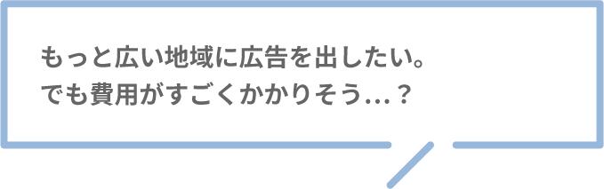 もっと広い地域に広告を出したい。でも費用がすごくかかりそう…？